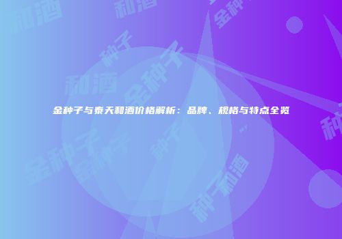 金种子与泰天和酒价格解析：品牌、规格与特点全览