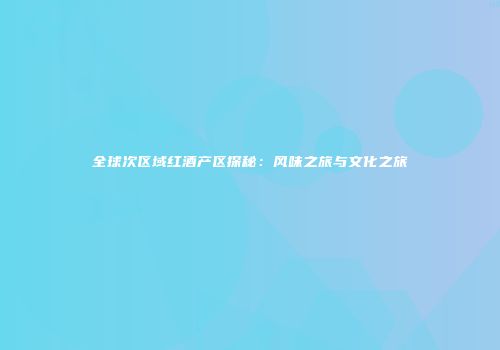 全球次区域红酒产区探秘：风味之旅与文化之旅