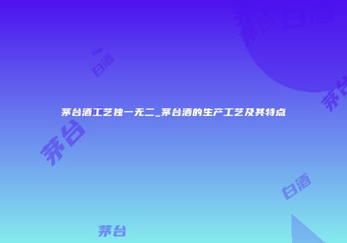 茅台酒工艺独一无二_茅台酒的生产工艺及其特点