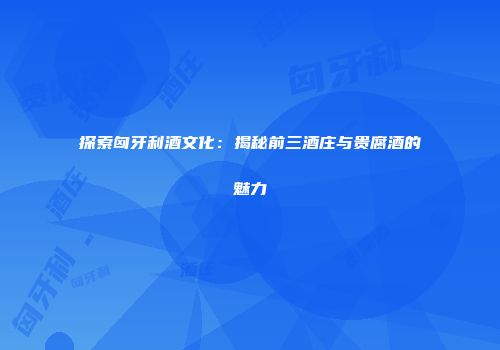 探索匈牙利酒文化：揭秘前三酒庄与贵腐酒的魅力