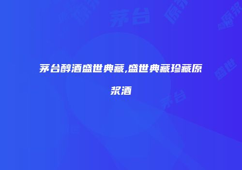 茅台醇酒盛世典藏,盛世典藏珍藏原浆酒