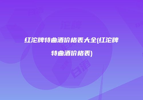 红沱牌特曲酒价格表大全(红沱牌特曲酒价格表)