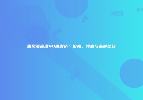西凤老窖酒48度解析：价格、特点与品种比较