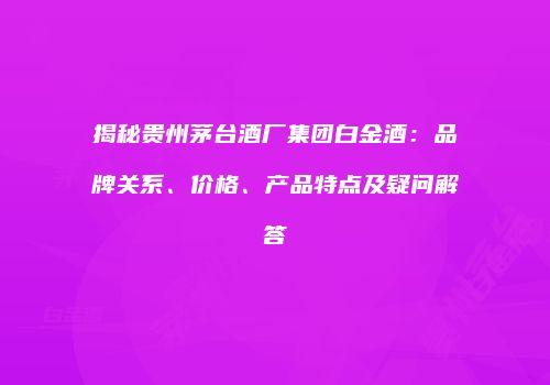 揭秘贵州茅台酒厂集团白金酒：品牌关系、价格、产品特点及疑问解答
