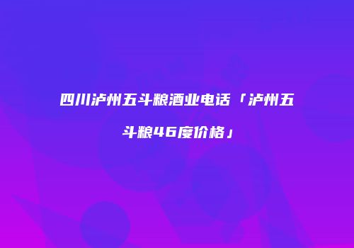 四川泸州五斗粮酒业电话「泸州五斗粮46度价格」