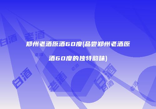 郑州老酒原酒60度(品尝郑州老酒原酒60度的独特韵味)