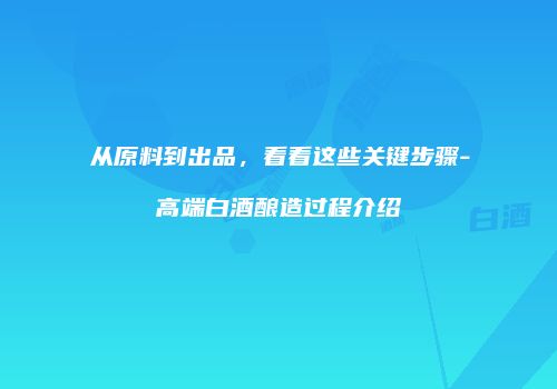 从原料到出品，看看这些关键步骤-高端白酒酿造过程介绍