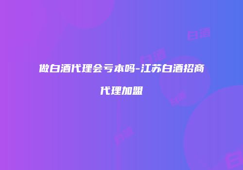 做白酒代理会亏本吗-江苏白酒招商代理加盟