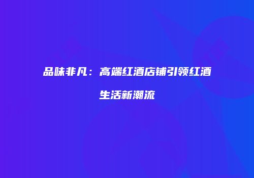 品味非凡：高端红酒店铺引领红酒生活新潮流