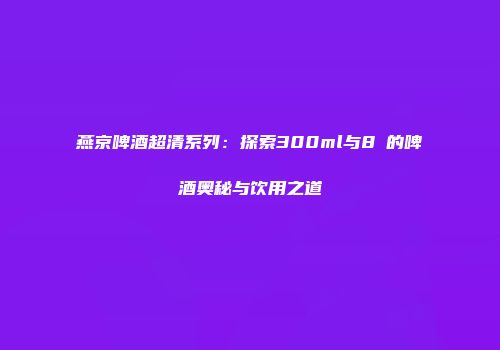 燕京啤酒超清系列：探索300ml与8℃的啤酒奥秘与饮用之道