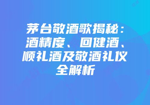 茅台敬酒歌揭秘：酒精度、回健酒、顺礼酒及敬酒礼仪全解析