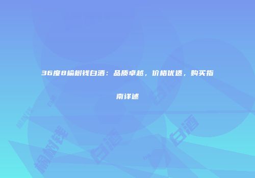 36度8榆树钱白酒：品质卓越，价格优适，购买指南详述