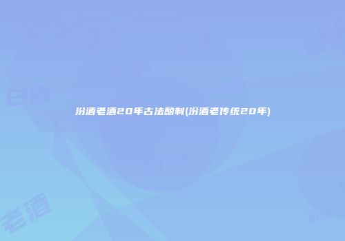 汾酒老酒20年古法酿制(汾酒老传统20年)