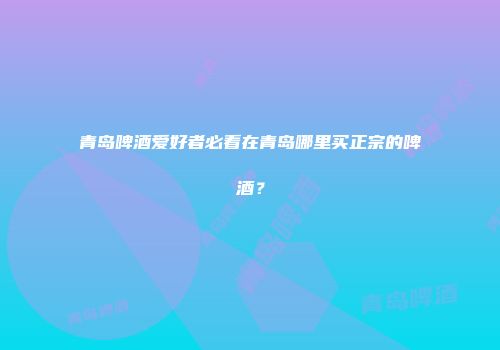 青岛啤酒爱好者必看在青岛哪里买正宗的啤酒？