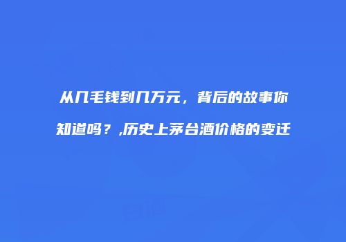 从几毛钱到几万元，背后的故事你知道吗？,历史上茅台酒价格的变迁