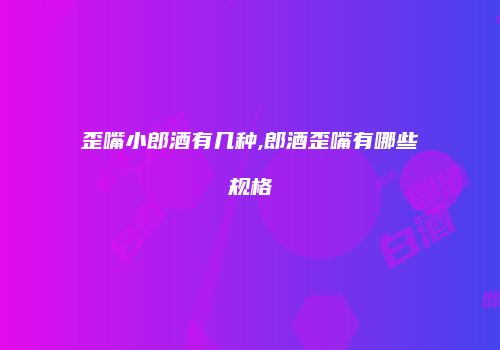 歪嘴小郎酒有几种,郎酒歪嘴有哪些规格