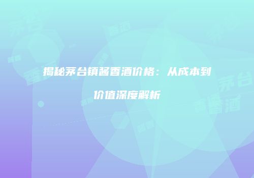 揭秘茅台镇酱香酒价格：从成本到价值深度解析