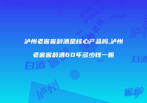 泸州老窖窖龄酒是核心产品吗,泸州老窖窖龄酒60年多少钱一瓶