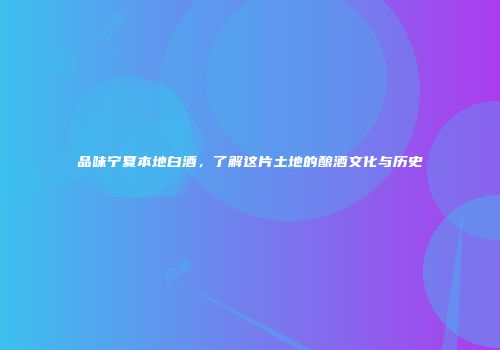 品味宁夏本地白酒，了解这片土地的酿酒文化与历史
