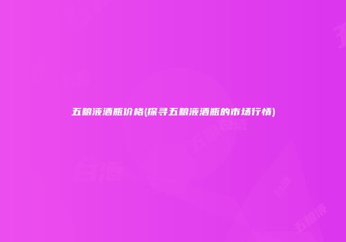 五粮液酒瓶价格(探寻五粮液酒瓶的市场行情)