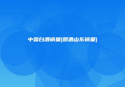 中国白酒销量(郎酒山东销量)