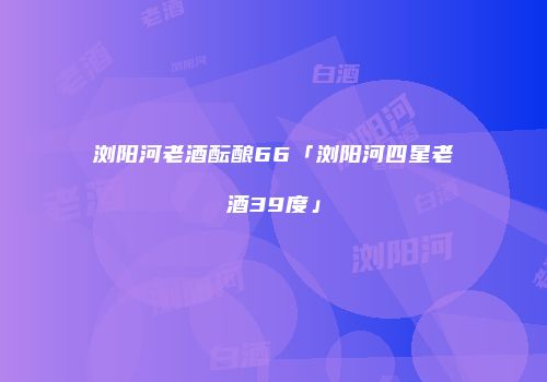 浏阳河老酒酝酿66「浏阳河四星老酒39度」