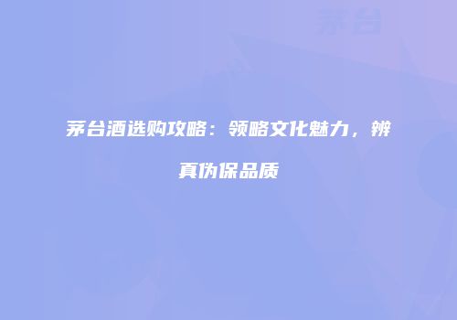茅台酒选购攻略：领略文化魅力，辨真伪保品质