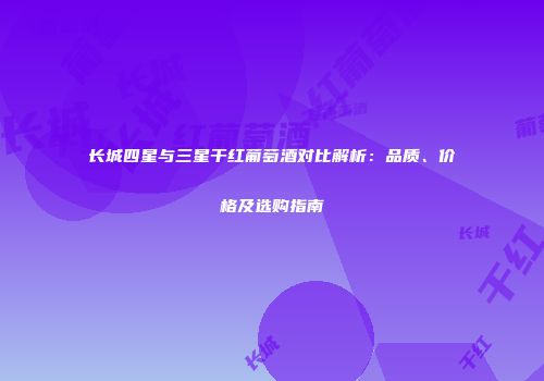 长城四星与三星干红葡萄酒对比解析：品质、价格及选购指南