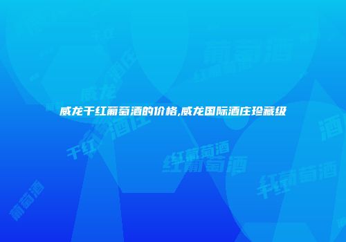 威龙干红葡萄酒的价格,威龙国际酒庄珍藏级
