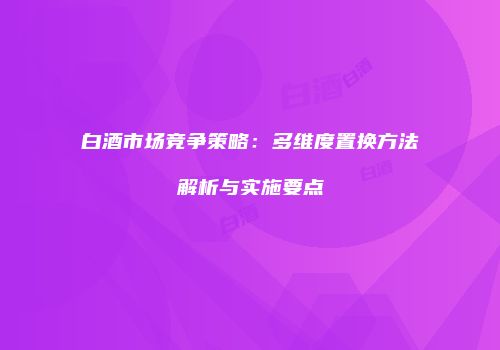 白酒市场竞争策略：多维度置换方法解析与实施要点