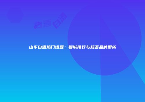 山东白酒热门话题：聊城排行与知名品牌解析