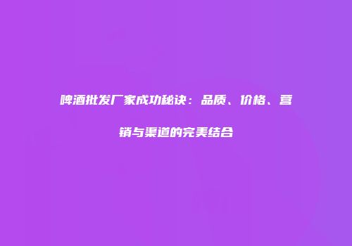 啤酒批发厂家成功秘诀：品质、价格、营销与渠道的完美结合