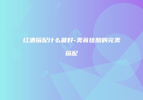 红酒搭配什么最好-美食佳酿的完美搭配