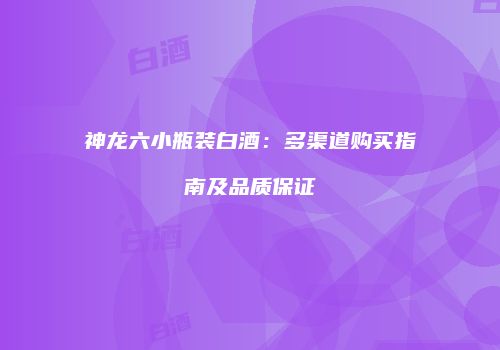 神龙六小瓶装白酒：多渠道购买指南及品质保证