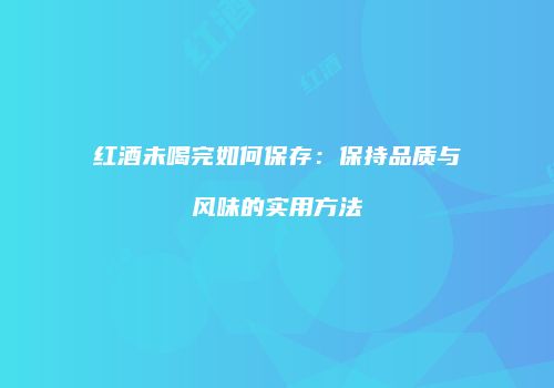 红酒未喝完如何保存：保持品质与风味的实用方法