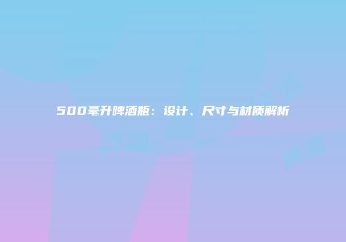 500毫升啤酒瓶：设计、尺寸与材质解析
