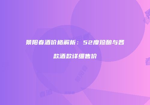 景阳春酒价格解析：52度珍酿与各款酒款详细售价