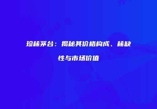 珍稀茅台：揭秘其价格构成、稀缺性与市场价值