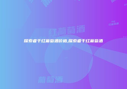探索者干红葡萄酒价格,探索者干红葡萄酒
