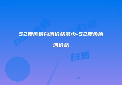 52度舍得白酒价格多少-52度舍的酒价格