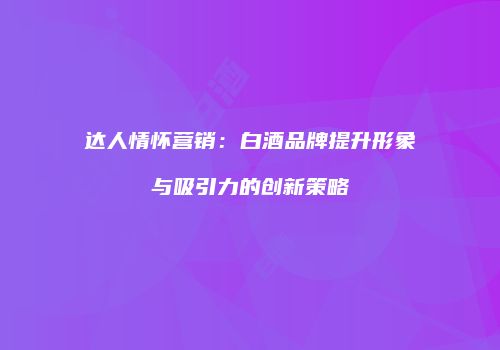 达人情怀营销：白酒品牌提升形象与吸引力的创新策略