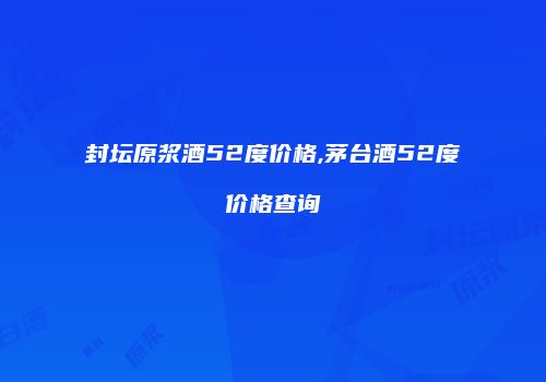 封坛原浆酒52度价格,茅台酒52度价格查询