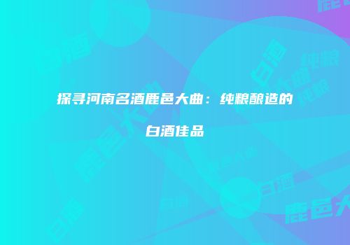 探寻河南名酒鹿邑大曲：纯粮酿造的白酒佳品