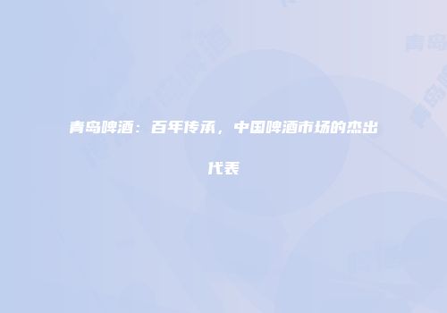 青岛啤酒：百年传承，中国啤酒市场的杰出代表