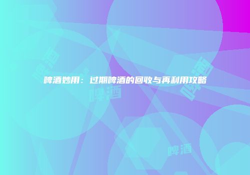 啤酒妙用：过期啤酒的回收与再利用攻略
