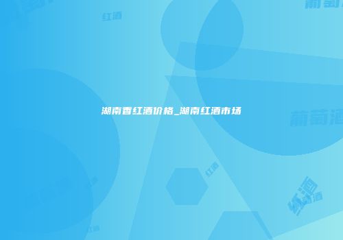 湖南香红酒价格_湖南红酒市场