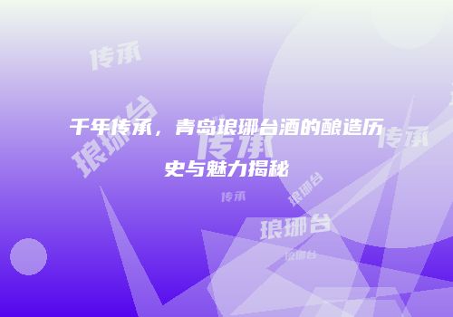千年传承，青岛琅琊台酒的酿造历史与魅力揭秘