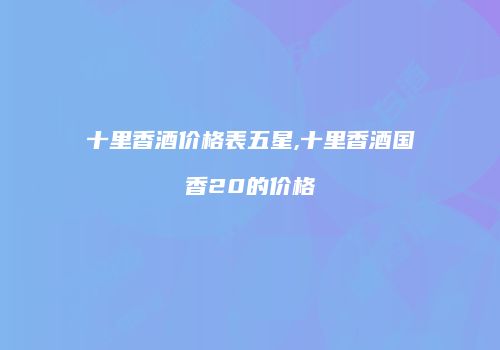 十里香酒价格表五星,十里香酒国香20的价格