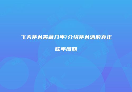 飞天茅台窖藏几年?介绍茅台酒的真正陈年周期