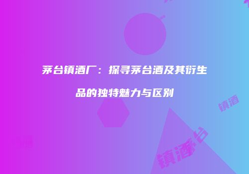 茅台镇酒厂：探寻茅台酒及其衍生品的独特魅力与区别